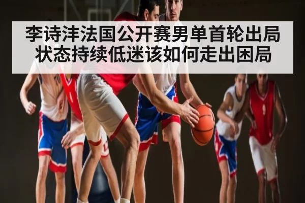李诗沣法国公开赛男单首轮出局 状态持续低迷该如何走出困局